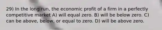 29) In the long run, the economic profit of a firm in a perfectly competitive market A) will equal zero. B) will be below zero. C) can be above, below, or equal to zero. D) will be above zero.