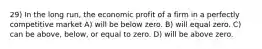 29) In the long run, the economic profit of a firm in a perfectly competitive market A) will be below zero. B) will equal zero. C) can be above, below, or equal to zero. D) will be above zero.