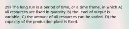 29) The long run is a period of time, or a time frame, in which A) all resources are fixed in quantity. B) the level of output is variable. C) the amount of all resources can be varied. D) the capacity of the production plant is fixed.