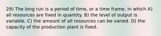 29) The long run is a period of time, or a time frame, in which A) all resources are fixed in quantity. B) the level of output is variable. C) the amount of all resources can be varied. D) the capacity of the production plant is fixed.