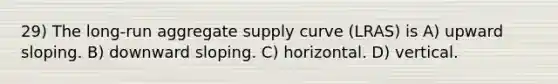 29) The long-run aggregate supply curve (LRAS) is A) upward sloping. B) downward sloping. C) horizontal. D) vertical.