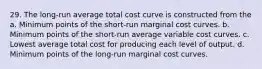 29. The long-run average total cost curve is constructed from the a. Minimum points of the short-run marginal cost curves. b. Minimum points of the short-run average variable cost curves. c. Lowest average total cost for producing each level of output. d. Minimum points of the long-run marginal cost curves.