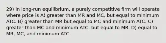 29) In long-run equilibrium, a purely competitive firm will operate where price is A) greater than MR and MC, but equal to minimum ATC. B) greater than MR but equal to MC and minimum ATC. C) greater than MC and minimum ATC, but equal to MR. D) equal to MR, MC, and minimum ATC.