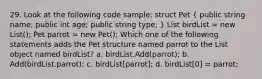 29. Look at the following code sample: struct Pet ( public string name; public int age; public string type; ) List birdList = new List (); Pet parrot = new Pet(); Which one of the following statements adds the Pet structure named parrot to the List object named birdList? a. birdList.Add(parrot); b. Add(birdList.parrot); c. birdList[parrot]; d. birdList[0] = parrot;