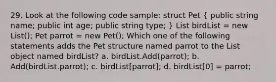 29. Look at the following code sample: struct Pet ( public string name; public int age; public string type; ) List birdList = new List (); Pet parrot = new Pet(); Which one of the following statements adds the Pet structure named parrot to the List object named birdList? a. birdList.Add(parrot); b. Add(birdList.parrot); c. birdList[parrot]; d. birdList[0] = parrot;