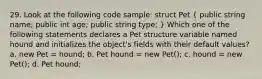 29. Look at the following code sample: struct Pet ( public string name; public int age; public string type; ) Which one of the following statements declares a Pet structure variable named hound and initializes the object's fields with their default values? a. new Pet = hound; b. Pet hound = new Pet(); c. hound = new Pet(); d. Pet hound;