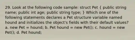 29. Look at the following code sample: struct Pet ( public string name; public int age; public string type; ) Which one of the following statements declares a Pet structure variable named hound and initializes the object's fields with their default values? a. new Pet = hound; b. Pet hound = new Pet(); c. hound = new Pet(); d. Pet hound;