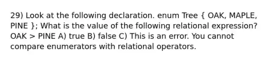 29) Look at the following declaration. enum Tree ( OAK, MAPLE, PINE ); What is the value of the following relational expression? OAK > PINE A) true B) false C) This is an error. You cannot compare enumerators with relational operators.