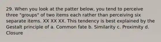 29. When you look at the patter below, you tend to perceive three "groups" of two items each rather than perceiving six separate items. XX XX XX. This tendency is best explained by the Gestalt principle of a. Common fate b. Similarity c. Proximity d. Closure