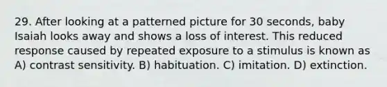 29. After looking at a patterned picture for 30 seconds, baby Isaiah looks away and shows a loss of interest. This reduced response caused by repeated exposure to a stimulus is known as A) contrast sensitivity. B) habituation. C) imitation. D) extinction.