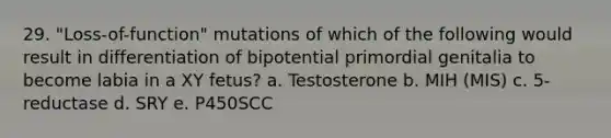 29. "Loss-of-function" mutations of which of the following would result in differentiation of bipotential primordial genitalia to become labia in a XY fetus? a. Testosterone b. MIH (MIS) c. 5-reductase d. SRY e. P450SCC