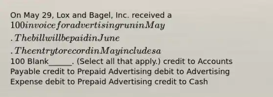 On May 29, Lox and Bagel, Inc. received a 100 invoice for advertising run in May. The bill will be paid in June. The entry to record in May includes a100 Blank______. (Select all that apply.) credit to Accounts Payable credit to Prepaid Advertising debit to Advertising Expense debit to Prepaid Advertising credit to Cash