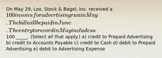 On May 29, Lox, Stock & Bagel, Inc. received a 100 invoice for advertising run in May. The bill will be paid in June. The entry to record in May includes a100 _____. (Select all that apply.) a) credit to Prepaid Advertising b) credit to Accounts Payable c) credit to Cash d) debit to Prepaid Advertising e) debit to Advertising Expense