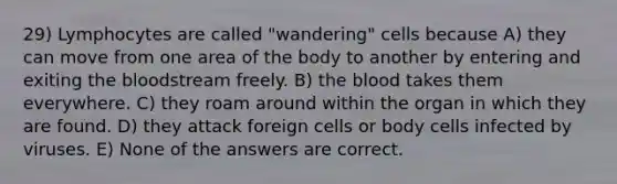 29) Lymphocytes are called "wandering" cells because A) they can move from one area of the body to another by entering and exiting the bloodstream freely. B) the blood takes them everywhere. C) they roam around within the organ in which they are found. D) they attack foreign cells or body cells infected by viruses. E) None of the answers are correct.