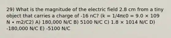 29) What is the magnitude of the electric field 2.8 cm from a tiny object that carries a charge of -16 nC? (k = 1/4πε0 = 9.0 × 109 N ∙ m2/C2) A) 180,000 N/C B) 5100 N/C C) 1.8 × 1014 N/C D) -180,000 N/C E) -5100 N/C