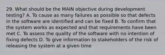 29. What should be the MAIN objective during development testing? A. To cause as many failures as possible so that defects in the software are identified and can be fixed B. To confirm that the system works as expected and that requirements have been met C. To assess the quality of the software with no intention of fixing defects D. To give information to stakeholders of the risk of releasing the system at a given time