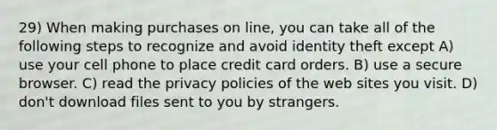 29) When making purchases on line, you can take all of the following steps to recognize and avoid identity theft except A) use your cell phone to place credit card orders. B) use a secure browser. C) read the privacy policies of the web sites you visit. D) don't download files sent to you by strangers.