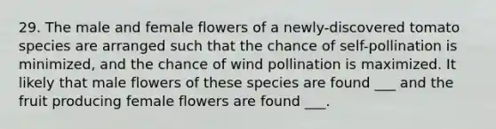 29. The male and female flowers of a newly-discovered tomato species are arranged such that the chance of self-pollination is minimized, and the chance of wind pollination is maximized. It likely that male flowers of these species are found ___ and the fruit producing female flowers are found ___.