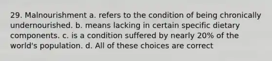 29. Malnourishment a. refers to the condition of being chronically undernourished. b. means lacking in certain specific dietary components. c. is a condition suffered by nearly 20% of the world's population. d. All of these choices are correct