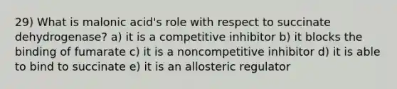 29) What is malonic acid's role with respect to succinate dehydrogenase? a) it is a competitive inhibitor b) it blocks the binding of fumarate c) it is a noncompetitive inhibitor d) it is able to bind to succinate e) it is an allosteric regulator
