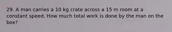 29. A man carries a 10 kg crate across a 15 m room at a constant speed. How much total work is done by the man on the box?