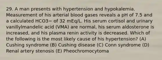 29. A man presents with hypertension and hypokalemia. Measurement of his arterial blood gases reveals a pH of 7.5 and a calculated HCO3− of 32 mEq/L. His serum cortisol and urinary vanillylmandelic acid (VMA) are normal, his serum aldosterone is increased, and his plasma renin activity is decreased. Which of the following is the most likely cause of his hypertension? (A) Cushing syndrome (B) Cushing disease (C) Conn syndrome (D) Renal artery stenosis (E) Pheochromocytoma