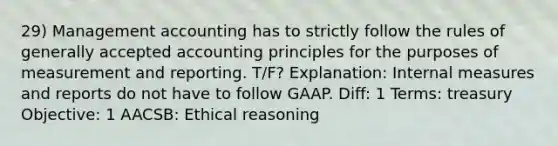 29) Management accounting has to strictly follow the rules of <a href='https://www.questionai.com/knowledge/kwjD9YtMH2-generally-accepted-accounting-principles' class='anchor-knowledge'>generally accepted accounting principles</a> for the purposes of measurement and reporting. T/F? Explanation: Internal measures and reports do not have to follow GAAP. Diff: 1 Terms: treasury Objective: 1 AACSB: Ethical reasoning