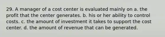 29. A manager of a cost center is evaluated mainly on a. the profit that the center generates. b. his or her ability to control costs. c. the amount of investment it takes to support the cost center. d. the amount of revenue that can be generated.