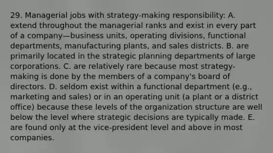 29. Managerial jobs with strategy-making responsibility: A. extend throughout the managerial ranks and exist in every part of a company—business units, operating divisions, functional departments, manufacturing plants, and sales districts. B. are primarily located in the strategic planning departments of large corporations. C. are relatively rare because most strategy-making is done by the members of a company's board of directors. D. seldom exist within a functional department (e.g., marketing and sales) or in an operating unit (a plant or a district office) because these levels of the organization structure are well below the level where strategic decisions are typically made. E. are found only at the vice-president level and above in most companies.