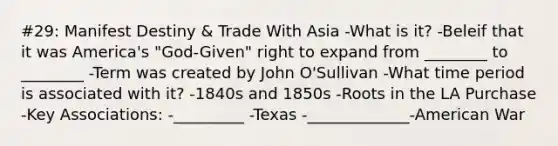 #29: Manifest Destiny & Trade With Asia -What is it? -Beleif that it was America's "God-Given" right to expand from ________ to ________ -Term was created by John O'Sullivan -What time period is associated with it? -1840s and 1850s -Roots in the LA Purchase -Key Associations: -_________ -Texas -_____________-American War