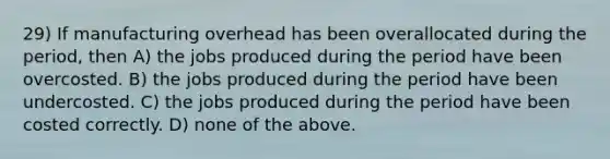 29) If manufacturing overhead has been overallocated during the period, then A) the jobs produced during the period have been overcosted. B) the jobs produced during the period have been undercosted. C) the jobs produced during the period have been costed correctly. D) none of the above.