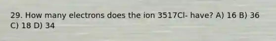 29. How many electrons does the ion 3517Cl- have? A) 16 B) 36 C) 18 D) 34