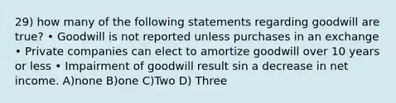 29) how many of the following statements regarding goodwill are true? • Goodwill is not reported unless purchases in an exchange • Private companies can elect to amortize goodwill over 10 years or less • Impairment of goodwill result sin a decrease in net income. A)none B)one C)Two D) Three