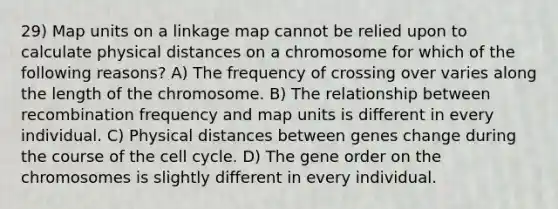 29) Map units on a linkage map cannot be relied upon to calculate physical distances on a chromosome for which of the following reasons? A) The frequency of crossing over varies along the length of the chromosome. B) The relationship between recombination frequency and map units is different in every individual. C) Physical distances between genes change during the course of the cell cycle. D) The gene order on the chromosomes is slightly different in every individual.