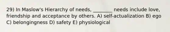 29) In Maslow's Hierarchy of needs, ________ needs include love, friendship and acceptance by others. A) self-actualization B) ego C) belongingness D) safety E) physiological