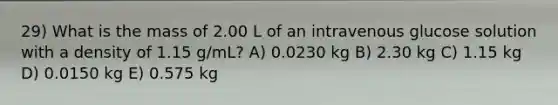 29) What is the mass of 2.00 L of an intravenous glucose solution with a density of 1.15 g/mL? A) 0.0230 kg B) 2.30 kg C) 1.15 kg D) 0.0150 kg E) 0.575 kg