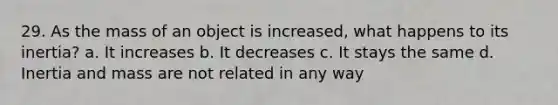 29. As the mass of an object is increased, what happens to its inertia? a. It increases b. It decreases c. It stays the same d. Inertia and mass are not related in any way