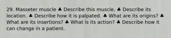 29. Masseter muscle ♣ Describe this muscle. ♣ Describe its location. ♣ Describe how it is palpated. ♣ What are its origins? ♣ What are its insertions? ♣ What is its action? ♣ Describe how it can change in a patient.