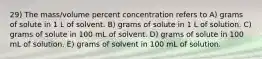 29) The mass/volume percent concentration refers to A) grams of solute in 1 L of solvent. B) grams of solute in 1 L of solution. C) grams of solute in 100 mL of solvent. D) grams of solute in 100 mL of solution. E) grams of solvent in 100 mL of solution.