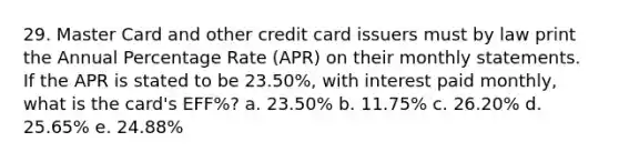 29. Master Card and other credit card issuers must by law print the Annual Percentage Rate (APR) on their monthly statements. If the APR is stated to be 23.50%, with interest paid monthly, what is the card's EFF%? a. 23.50% b. 11.75% c. 26.20% d. 25.65% e. 24.88%