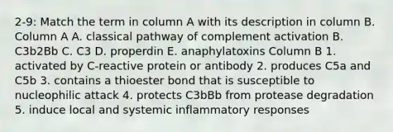 2-9: Match the term in column A with its description in column B. Column A A. classical pathway of complement activation B. C3b2Bb C. C3 D. properdin E. anaphylatoxins Column B 1. activated by C-reactive protein or antibody 2. produces C5a and C5b 3. contains a thioester bond that is susceptible to nucleophilic attack 4. protects C3bBb from protease degradation 5. induce local and systemic inflammatory responses