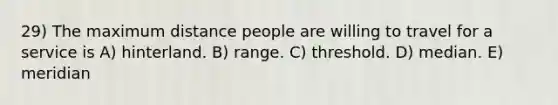 29) The maximum distance people are willing to travel for a service is A) hinterland. B) range. C) threshold. D) median. E) meridian