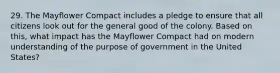 29. The Mayflower Compact includes a pledge to ensure that all citizens look out for the general good of the colony. Based on this, what impact has the Mayflower Compact had on modern understanding of the purpose of government in the United States?