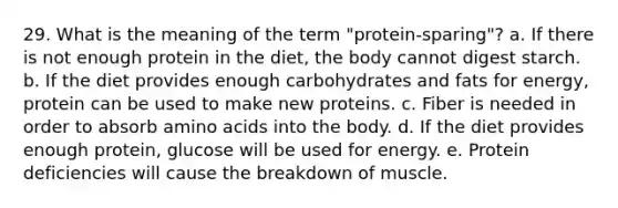 29. What is the meaning of the term "protein-sparing"? a. If there is not enough protein in the diet, the body cannot digest starch. b. If the diet provides enough carbohydrates and fats for energy, protein can be used to make new proteins. c. Fiber is needed in order to absorb amino acids into the body. d. If the diet provides enough protein, glucose will be used for energy. e. Protein deficiencies will cause the breakdown of muscle.