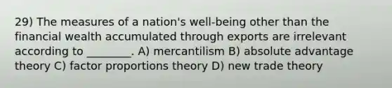 29) The measures of a nation's well-being other than the financial wealth accumulated through exports are irrelevant according to ________. A) mercantilism B) absolute advantage theory C) factor proportions theory D) new trade theory