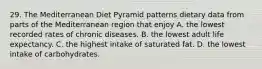 29. The Mediterranean Diet Pyramid patterns dietary data from parts of the Mediterranean region that enjoy A. the lowest recorded rates of chronic diseases. B. the lowest adult life expectancy. C. the highest intake of saturated fat. D. the lowest intake of carbohydrates.