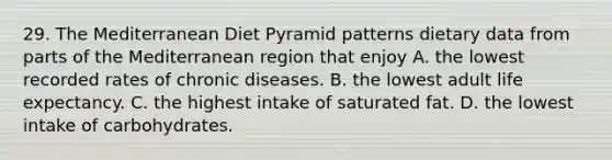 29. The Mediterranean Diet Pyramid patterns dietary data from parts of the Mediterranean region that enjoy A. the lowest recorded rates of chronic diseases. B. the lowest adult life expectancy. C. the highest intake of saturated fat. D. the lowest intake of carbohydrates.