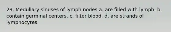 29. Medullary sinuses of lymph nodes a. are filled with lymph. b. contain germinal centers. c. filter blood. d. are strands of lymphocytes.