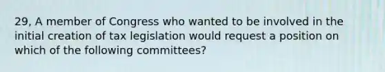 29, A member of Congress who wanted to be involved in the initial creation of tax legislation would request a position on which of the following committees?