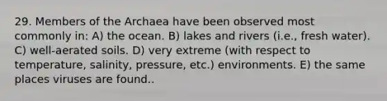 29. Members of the Archaea have been observed most commonly in: A) the ocean. B) lakes and rivers (i.e., fresh water). C) well-aerated soils. D) very extreme (with respect to temperature, salinity, pressure, etc.) environments. E) the same places viruses are found..